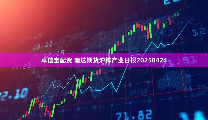 卓信宝配资 瑞达期货沪锌产业日报20250424
