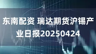 东南配资 瑞达期货沪锡产业日报20250424