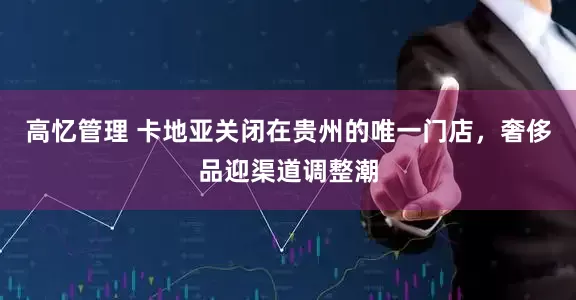 高忆管理 卡地亚关闭在贵州的唯一门店，奢侈品迎渠道调整潮