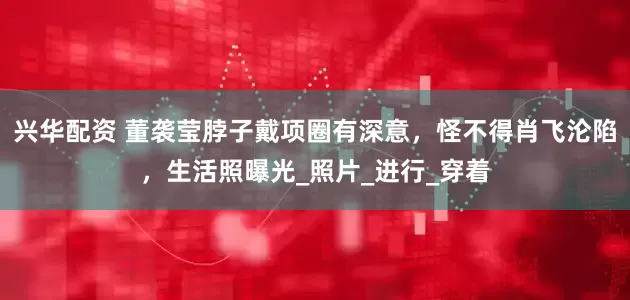 兴华配资 董袭莹脖子戴项圈有深意，怪不得肖飞沦陷，生活照曝光_照片_进行_穿着