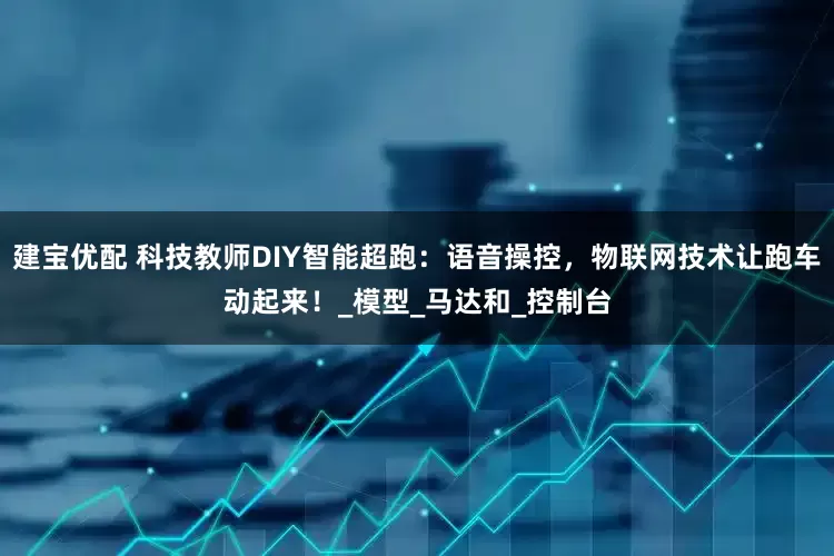 建宝优配 科技教师DIY智能超跑：语音操控，物联网技术让跑车动起来！_模型_马达和_控制台
