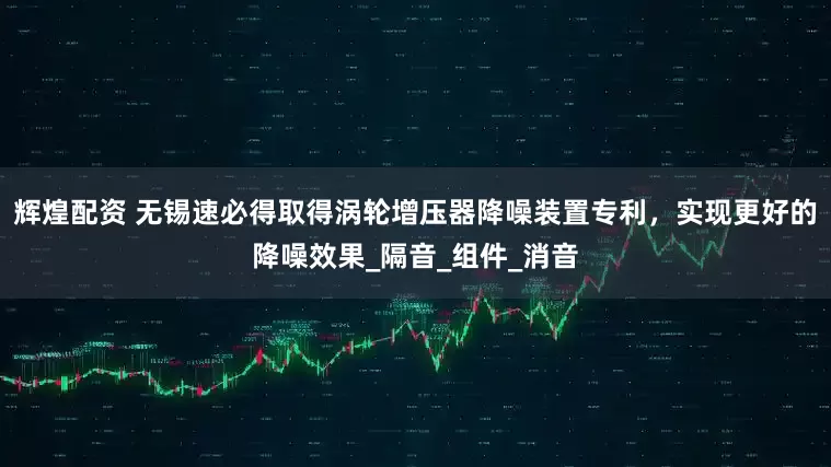辉煌配资 无锡速必得取得涡轮增压器降噪装置专利，实现更好的降噪效果_隔音_组件_消音
