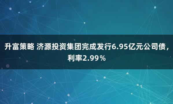 升富策略 济源投资集团完成发行6.95亿元公司债，利率2.99％