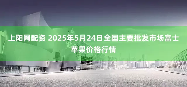 上阳网配资 2025年5月24日全国主要批发市场富士苹果价格行情