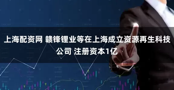 上海配资网 赣锋锂业等在上海成立资源再生科技公司 注册资本1亿