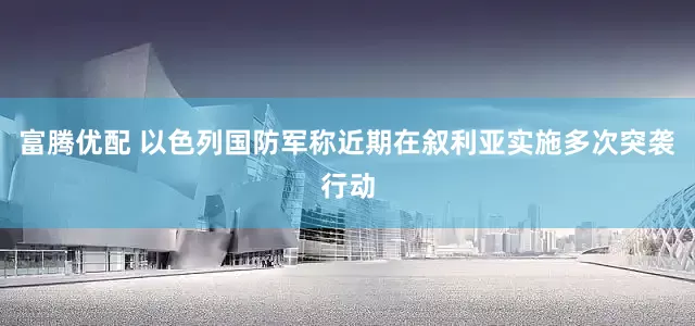 富腾优配 以色列国防军称近期在叙利亚实施多次突袭行动