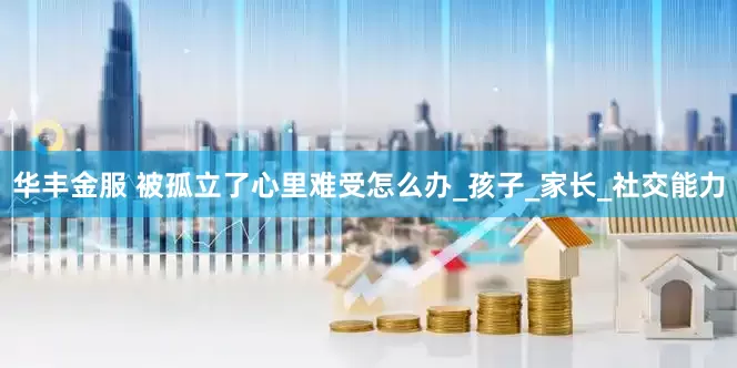 华丰金服 被孤立了心里难受怎么办_孩子_家长_社交能力