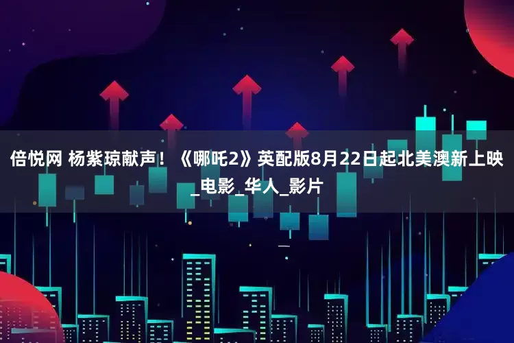 倍悦网 杨紫琼献声！《哪吒2》英配版8月22日起北美澳新上映_电影_华人_影片