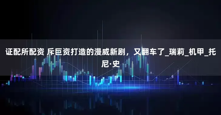 证配所配资 斥巨资打造的漫威新剧，又翻车了_瑞莉_机甲_托尼·史