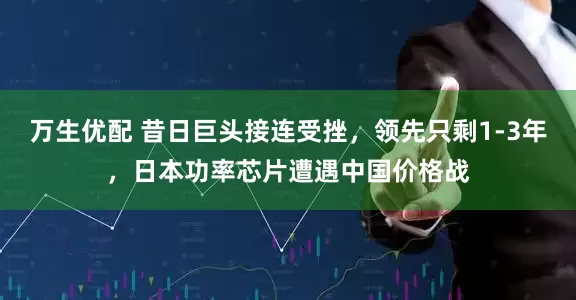 万生优配 昔日巨头接连受挫，领先只剩1-3年，日本功率芯片遭遇中国价格战