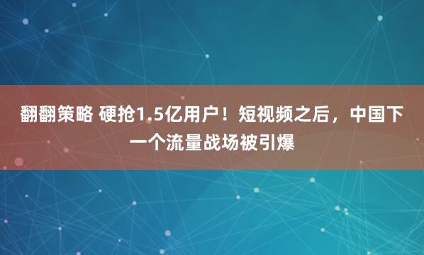 翻翻策略 硬抢1.5亿用户！短视频之后，中国下一个流量战场被引爆
