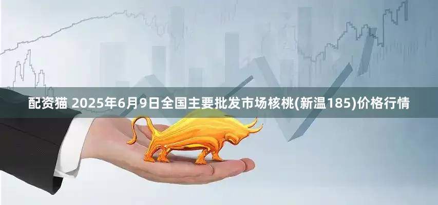 配资猫 2025年6月9日全国主要批发市场核桃(新温185)价格行情