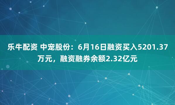 乐牛配资 中宠股份：6月16日融资买入5201.37万元，融资融券余额2.32亿元