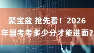 聚宝盆 抢先看!2026年国考考多少分才能进面?