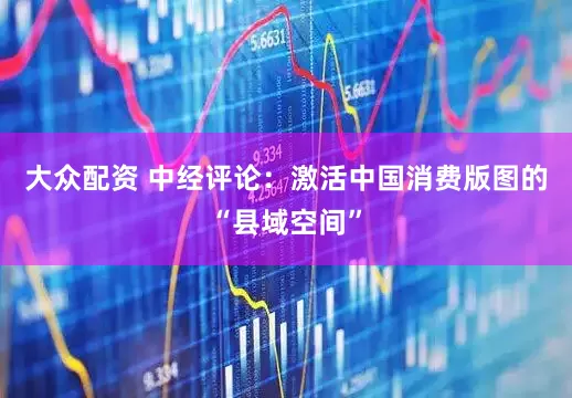 大众配资 中经评论：激活中国消费版图的“县域空间”